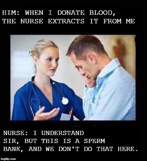 fun | HIM: WHEN I DONATE BLOOD, THE NURSE EXTRACTS IT FROM ME; NURSE: I UNDERSTAND SIR, BUT THIS IS A SPERM BANK, AND WE DON'T DO THAT HERE. | image tagged in just for fun,funny,funny memes | made w/ Imgflip meme maker