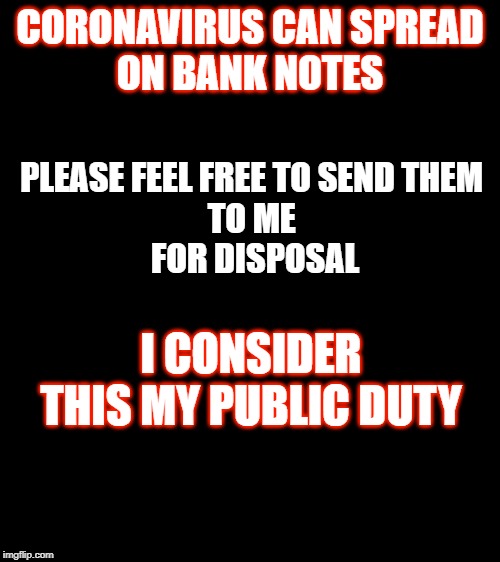 Coronavirus | CORONAVIRUS CAN SPREAD
ON BANK NOTES; PLEASE FEEL FREE TO SEND THEM 
TO ME 
FOR DISPOSAL; I CONSIDER THIS MY PUBLIC DUTY | image tagged in coronavirus | made w/ Imgflip meme maker