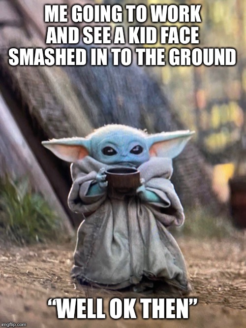 BABY YODA TEA | ME GOING TO WORK AND SEE A KID FACE SMASHED IN TO THE GROUND; “WELL OK THEN” | image tagged in baby yoda tea | made w/ Imgflip meme maker