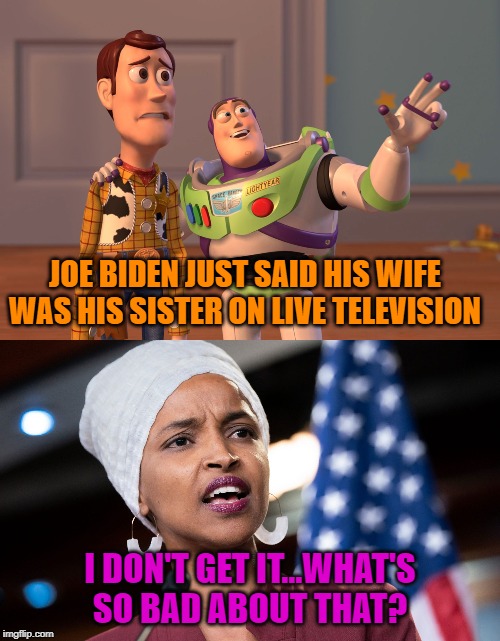 Joe Biden and Ilhan Omar Keep it in the Family | JOE BIDEN JUST SAID HIS WIFE WAS HIS SISTER ON LIVE TELEVISION; I DON'T GET IT...WHAT'S SO BAD ABOUT THAT? | image tagged in memes,x x everywhere,ilhan omar,election 2020,politics,funny memes | made w/ Imgflip meme maker