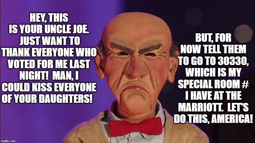 Super Tuesday's Super Stud | BUT, FOR NOW TELL THEM TO GO TO 30330, WHICH IS MY SPECIAL ROOM # I HAVE AT THE MARRIOTT.  LET'S DO THIS, AMERICA! HEY, THIS IS YOUR UNCLE JOE.  JUST WANT TO THANK EVERYONE WHO VOTED FOR ME LAST NIGHT!  MAN, I COULD KISS EVERYONE OF YOUR DAUGHTERS! | image tagged in joe biden | made w/ Imgflip meme maker