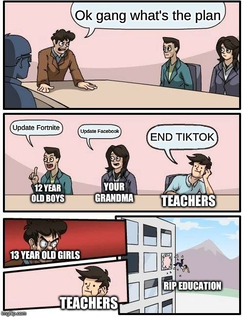 Boardroom Meeting Suggestion | Ok gang what's the plan; Update Fortnite; Update Facebook; END TIKTOK; YOUR GRANDMA; 12 YEAR OLD BOYS; TEACHERS; 13 YEAR OLD GIRLS; RIP EDUCATION; TEACHERS | image tagged in memes,boardroom meeting suggestion | made w/ Imgflip meme maker