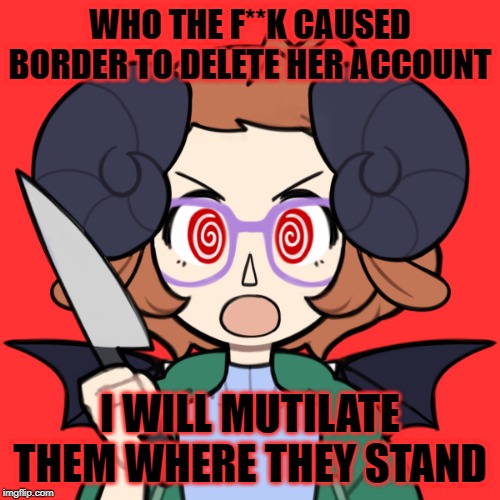 WHO'S RESPONSIBLE FOR THIS?! WHOOOOOOOOOOOOOOOOOOOOOOOOOOOOOOOOOOOOOOOOOOOOOOOOOOOOOOOOOOOOOOOOOOOOOOOOOOOOOOOOOOOOOOOOOOOOOOO?! | WHO THE F**K CAUSED BORDER TO DELETE HER ACCOUNT; I WILL MUTILATE THEM WHERE THEY STAND | image tagged in memes,borderline_psychotic | made w/ Imgflip meme maker