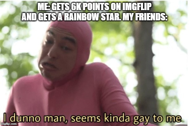 I dunno man seems kinda gay to me | ME: GETS 6K POINTS ON IMGFLIP AND GETS A RAINBOW STAR. MY FRIENDS: | image tagged in i dunno man seems kinda gay to me | made w/ Imgflip meme maker