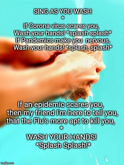 Sing as you wash | SING AS YOU WASH

*

If Corona virus scares you,  
Wash your hands! *splash splash*
If Pandemics make you  nervous,
Wash your hands! *splash, splash*; If an epidemic scares you, 
 then my friend I'm here to tell you,
that the Flu's more apt to kill you, 
*
WASH YOUR HANDS!
  *Splash Splash!* | image tagged in corona virus,wash hands | made w/ Imgflip meme maker