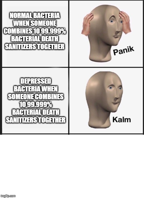 Panik Kalm Panik | NORMAL BACTERIA WHEN SOMEONE COMBINES 10 99.999% BACTERIAL DEATH SANITIZERS TOGETHER; DEPRESSED BACTERIA WHEN SOMEONE COMBINES 10 99.999% BACTERIAL DEATH SANITIZERS TOGETHER | image tagged in panik kalm | made w/ Imgflip meme maker