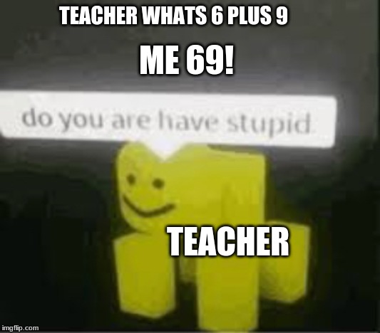 do you are have stupid | TEACHER WHATS 6 PLUS 9; ME 69! TEACHER | image tagged in do you are have stupid | made w/ Imgflip meme maker