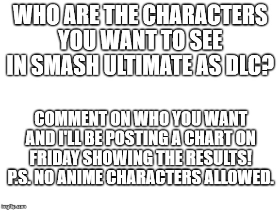 So comment below! | WHO ARE THE CHARACTERS YOU WANT TO SEE IN SMASH ULTIMATE AS DLC? COMMENT ON WHO YOU WANT AND I'LL BE POSTING A CHART ON FRIDAY SHOWING THE RESULTS!
P.S. NO ANIME CHARACTERS ALLOWED. | image tagged in blank white template,super smash bros,dlc,characters,charts | made w/ Imgflip meme maker