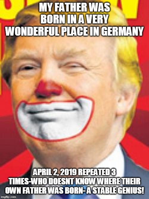 Donald Trump the Clown | MY FATHER WAS BORN IN A VERY WONDERFUL PLACE IN GERMANY; APRIL 2, 2019 REPEATED 3 TIMES-WHO DOESNT KNOW WHERE THEIR OWN FATHER WAS BORN- A STABLE GENIUS! | image tagged in donald trump the clown | made w/ Imgflip meme maker