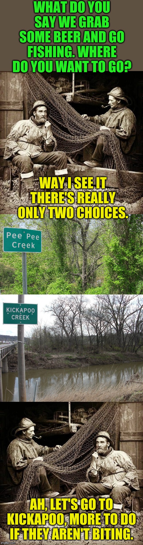 Planning a fishing trip...... | WHAT DO YOU SAY WE GRAB SOME BEER AND GO FISHING. WHERE DO YOU WANT TO GO? WAY I SEE IT THERE'S REALLY ONLY TWO CHOICES. AH, LET'S GO TO KICKAPOO, MORE TO DO IF THEY AREN'T BITING. | image tagged in fishermen | made w/ Imgflip meme maker