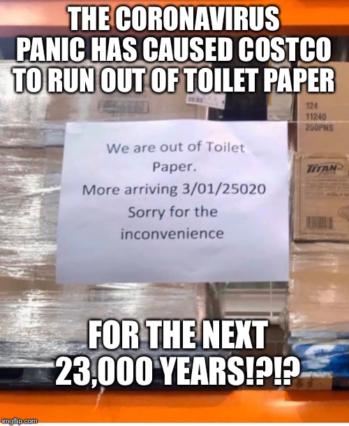 This is getting out of hand… | THE CORONAVIRUS PANIC HAS CAUSED COSTCO TO RUN OUT OF TOILET PAPER; FOR THE NEXT 23,000 YEARS!?!? | image tagged in coronavirus,costco,toilet paper | made w/ Imgflip meme maker