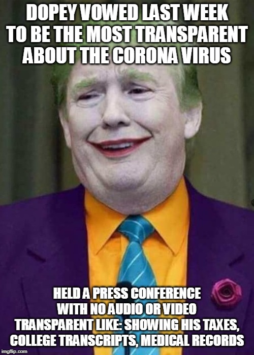 Trump Joker  | DOPEY VOWED LAST WEEK TO BE THE MOST TRANSPARENT ABOUT THE CORONA VIRUS; HELD A PRESS CONFERENCE WITH NO AUDIO OR VIDEO
TRANSPARENT LIKE: SHOWING HIS TAXES, COLLEGE TRANSCRIPTS, MEDICAL RECORDS | image tagged in trump joker | made w/ Imgflip meme maker