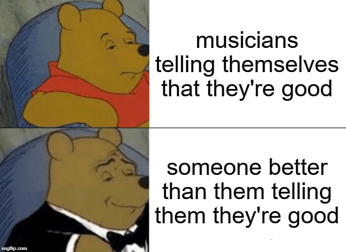 Tuxedo Winnie The Pooh Meme | musicians telling themselves that they're good; someone better than them telling them they're good | image tagged in memes,tuxedo winnie the pooh | made w/ Imgflip meme maker
