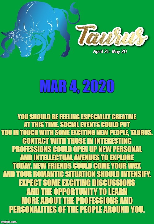 Taurus Daily Horoscope ♉ | April 21- May 20; MAR 4, 2020; YOU SHOULD BE FEELING ESPECIALLY CREATIVE AT THIS TIME. SOCIAL EVENTS COULD PUT YOU IN TOUCH WITH SOME EXCITING NEW PEOPLE, TAURUS. CONTACT WITH THOSE IN INTERESTING PROFESSIONS COULD OPEN UP NEW PERSONAL AND INTELLECTUAL AVENUES TO EXPLORE TODAY. NEW FRIENDS COULD COME YOUR WAY, AND YOUR ROMANTIC SITUATION SHOULD INTENSIFY. EXPECT SOME EXCITING DISCUSSIONS AND THE OPPORTUNITY TO LEARN MORE ABOUT THE PROFESSIONS AND PERSONALITIES OF THE PEOPLE AROUND YOU. | image tagged in taurus template,taurus,memes,astrology,zodiac,zodiac signs | made w/ Imgflip meme maker