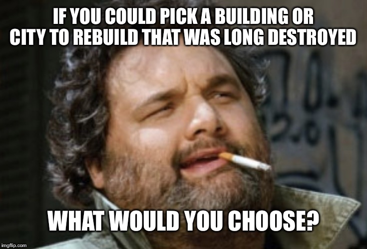 Any time, any place, confirmed real or not | IF YOU COULD PICK A BUILDING OR CITY TO REBUILD THAT WAS LONG DESTROYED; WHAT WOULD YOU CHOOSE? | image tagged in smoking | made w/ Imgflip meme maker