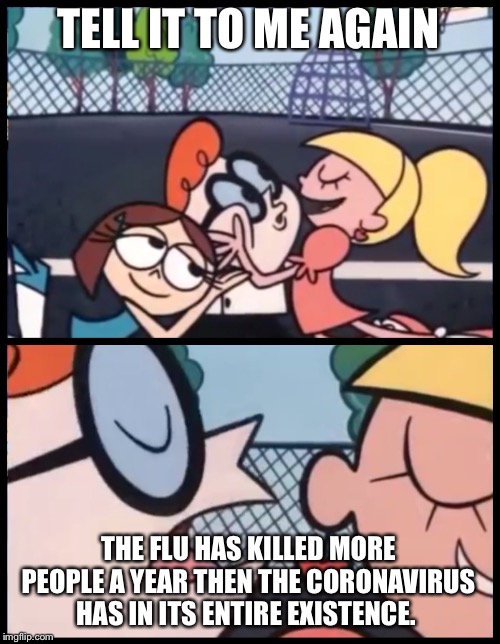 Say it Again, Dexter Meme | TELL IT TO ME AGAIN; THE FLU HAS KILLED MORE PEOPLE A YEAR THEN THE CORONAVIRUS HAS IN ITS ENTIRE EXISTENCE. | image tagged in memes,say it again dexter | made w/ Imgflip meme maker