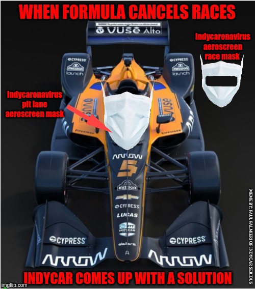 IndyCar won't let Coronavirus slow us down. The new: Indycaronavirus aeroscreen mask | WHEN FORMULA CANCELS RACES; Indycaronavirus aeroscreen race mask; Indycaronavirus pit lane aeroscreen mask; MEME BY: PAUL PALMIERI OF INDYCAR SERIOUS; INDYCAR COMES UP WITH A SOLUTION | image tagged in indycar series,coronavirus,funny memes,formula 1,indycar aeroscreen | made w/ Imgflip meme maker