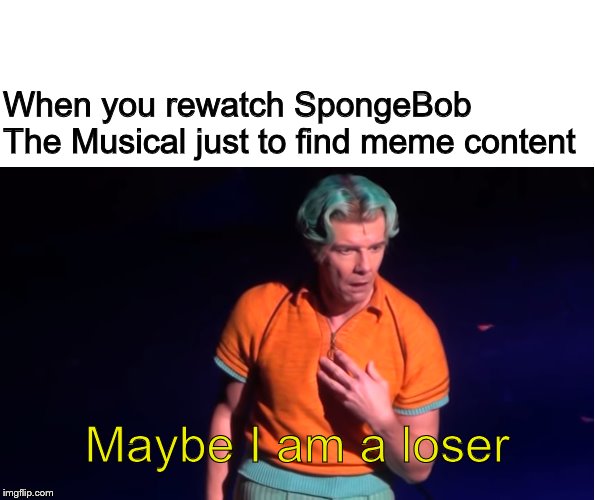 Maybe I am a Loser | When you rewatch SpongeBob The Musical just to find meme content; Maybe I am a loser | image tagged in maybe i am a loser | made w/ Imgflip meme maker