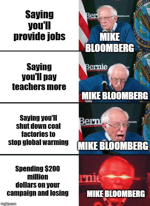 Bernie Sanders reaction (nuked) | Saying you'll provide jobs; MIKE BLOOMBERG; Saying you'll pay teachers more; MIKE BLOOMBERG; Saying you'll shut down coal factories to stop global warming; MIKE BLOOMBERG; Spending $200 million dollars on your campaign and losing; MIKE BLOOMBERG | image tagged in bernie sanders reaction nuked | made w/ Imgflip meme maker