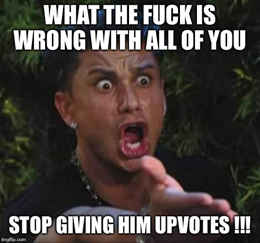 Jersey shore  | WHAT THE F**K IS WRONG WITH ALL OF YOU STOP GIVING HIM UPVOTES !!! | image tagged in jersey shore | made w/ Imgflip meme maker
