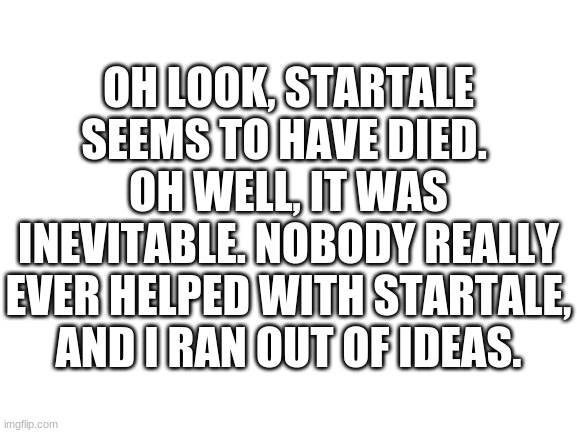 Blank White Template | OH LOOK, STARTALE SEEMS TO HAVE DIED. 
OH WELL, IT WAS INEVITABLE. NOBODY REALLY EVER HELPED WITH STARTALE, AND I RAN OUT OF IDEAS. | image tagged in blank white template | made w/ Imgflip meme maker
