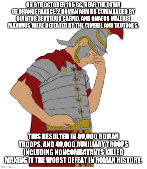 Roman facepalm | ON 6TH OCTOBER 105 BC, NEAR THE TOWN OF ORANGE FRANCE, 2 ROMAN ARMIES COMMANDED BY QUINTUS SERVILIUS CAEPIO, AND GNAEUS MALLIUS MAXIMUS WERE DEFEATED BY THE CIMBRI, AND TEUTONES. THIS RESULTED IN 80,000 ROMAN TROOPS, AND 40,000 AUXILIARY TROOPS INCLUDING NONCOMBATANTS KILLED MAKING IT THE WORST DEFEAT IN ROMAN HISTORY. | image tagged in roman facepalm | made w/ Imgflip meme maker