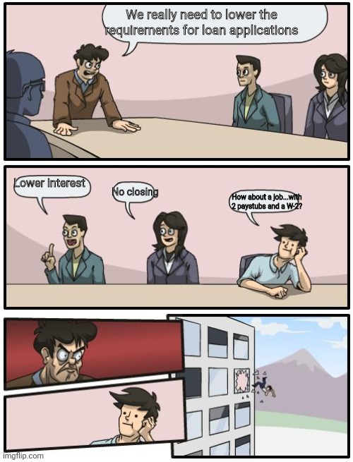 boardroom suggestion | We really need to lower the requirements for loan applications; Lower interest; No closing; How about a job...with 2 paystubs and a W-2? | image tagged in boardroom suggestion | made w/ Imgflip meme maker