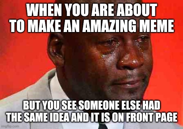 crying michael jordan | WHEN YOU ARE ABOUT TO MAKE AN AMAZING MEME; BUT YOU SEE SOMEONE ELSE HAD THE SAME IDEA AND IT IS ON FRONT PAGE | image tagged in crying michael jordan | made w/ Imgflip meme maker