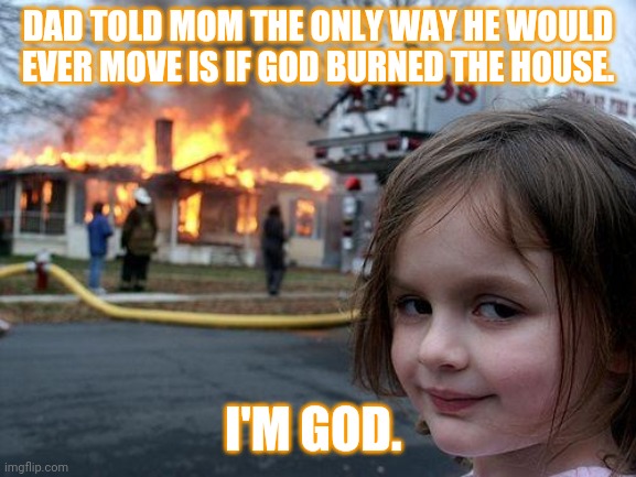 Disaster Girl Meme | DAD TOLD MOM THE ONLY WAY HE WOULD EVER MOVE IS IF GOD BURNED THE HOUSE. I'M GOD. | image tagged in memes,disaster girl | made w/ Imgflip meme maker