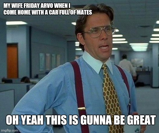 That Would Be Great | MY WIFE FRIDAY ARVO WHEN I COME HOME WITH A CAR FULL OF MATES; OH YEAH THIS IS GUNNA BE GREAT | image tagged in memes,that would be great | made w/ Imgflip meme maker