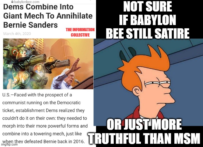 How is it that over the past few months, Babylon Bee satire has told more truth than the whole of Mainstream Media? | NOT SURE IF BABYLON BEE STILL SATIRE; THE INFORMATION COLLECTIVE; OR JUST MORE TRUTHFUL THAN MSM | image tagged in memes,politics,democrats,bernie sanders,joe biden,election 2020 | made w/ Imgflip meme maker