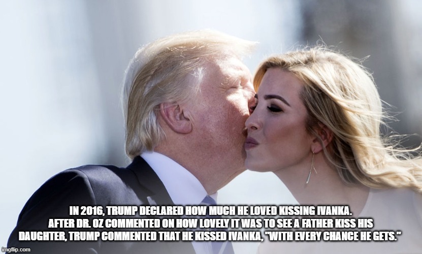 IN 2016, TRUMP DECLARED HOW MUCH HE LOVED KISSING IVANKA. AFTER DR. OZ COMMENTED ON HOW LOVELY IT WAS TO SEE A FATHER KISS HIS DAUGHTER, TRUMP COMMENTED THAT HE KISSED IVANKA, "WITH EVERY CHANCE HE GETS." | image tagged in donald trump,ivanka trump | made w/ Imgflip meme maker