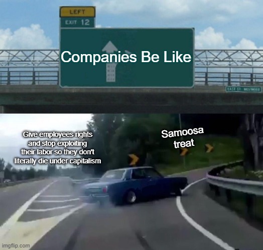 Left Exit 12 Off Ramp | Companies Be Like; Samoosa treat; Give employees rights and stop exploiting their labor so they don't literally die under capitalism | image tagged in memes,left exit 12 off ramp | made w/ Imgflip meme maker