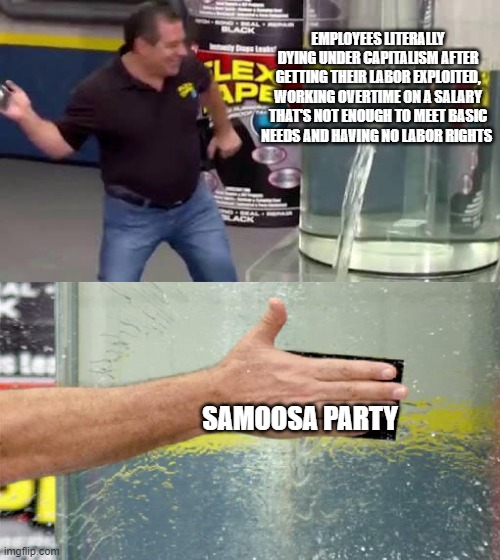 Flex Tape | EMPLOYEES LITERALLY DYING UNDER CAPITALISM AFTER GETTING THEIR LABOR EXPLOITED, WORKING OVERTIME ON A SALARY THAT'S NOT ENOUGH TO MEET BASIC NEEDS AND HAVING NO LABOR RIGHTS; SAMOOSA PARTY | image tagged in flex tape | made w/ Imgflip meme maker