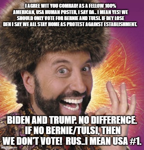 Russian Bernie Bot | I AGREE WIT YOU COMRAD! AS A FELLOW 100% AMERICAN, USA HUMAN POSTER, I SAY DA.. I MEAN YES! WE SHOULD ONLY VOTE FOR BERNIE AND TULSI. IF DEY LOSE DEN I SAY WE ALL STAY HOME AS PROTEST AGAINST ESTABLISHMENT. BIDEN AND TRUMP. NO DIFFERENCE.  IF NO BERNIE/TULSI, THEN WE DON'T VOTE!  RUS..I MEAN USA #1. | image tagged in russian thanksgiving,russian bernie bot,bernie bot,tulsi gabbard | made w/ Imgflip meme maker