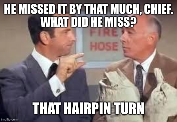 Maxwell Smart missed it by that much | HE MISSED IT BY THAT MUCH, CHIEF.
WHAT DID HE MISS? THAT HAIRPIN TURN | image tagged in maxwell smart missed it by that much | made w/ Imgflip meme maker