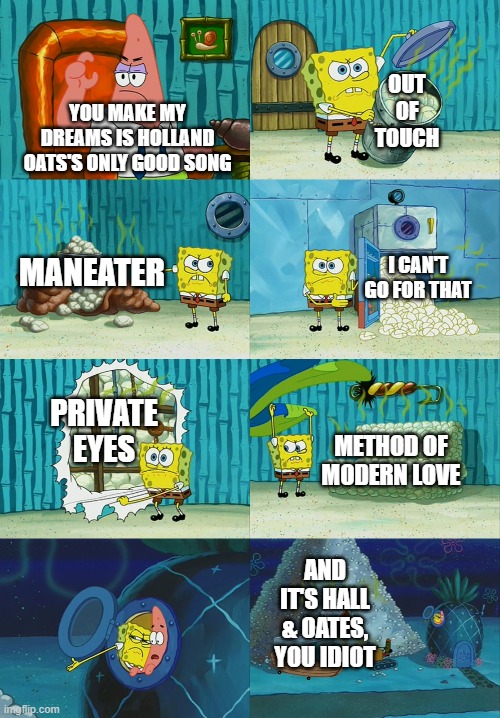 I don't claim to be a fan of Hall & Oates, but I'm not an uncultured peasant. | OUT OF TOUCH; YOU MAKE MY DREAMS IS HOLLAND OATS'S ONLY GOOD SONG; I CAN'T GO FOR THAT; MANEATER; PRIVATE EYES; METHOD OF MODERN LOVE; AND IT'S HALL & OATES, YOU IDIOT | image tagged in spongebob diapers meme,holland oats,hall and oates | made w/ Imgflip meme maker