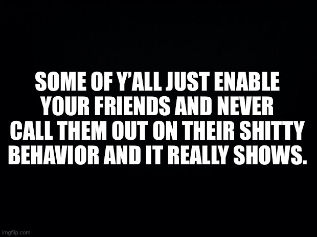 Black background | SOME OF Y’ALL JUST ENABLE YOUR FRIENDS AND NEVER CALL THEM OUT ON THEIR SHITTY BEHAVIOR AND IT REALLY SHOWS. | image tagged in black background | made w/ Imgflip meme maker