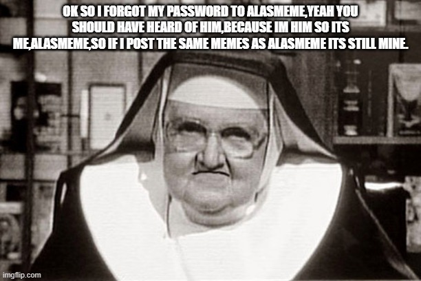 Frowning Nun | OK SO I FORGOT MY PASSWORD TO ALASMEME,YEAH YOU SHOULD HAVE HEARD OF HIM,BECAUSE IM HIM SO ITS ME,ALASMEME,SO IF I POST THE SAME MEMES AS ALASMEME ITS STILL MINE. | image tagged in memes,frowning nun | made w/ Imgflip meme maker