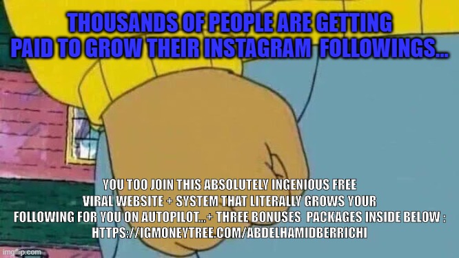 Arthur Fist Meme | THOUSANDS OF PEOPLE ARE GETTING PAID TO GROW THEIR INSTAGRAM  FOLLOWINGS... YOU TOO JOIN THIS ABSOLUTELY INGENIOUS FREE VIRAL WEBSITE + SYSTEM THAT LITERALLY GROWS YOUR FOLLOWING FOR YOU ON AUTOPILOT...+ THREE BONUSES  PACKAGES INSIDE BELOW :
HTTPS://IGMONEYTREE.COM/ABDELHAMIDBERRICHI | image tagged in memes,arthur fist | made w/ Imgflip meme maker