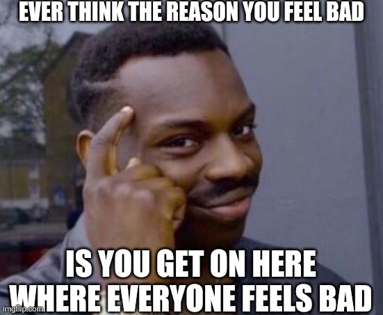 Smart Man | EVER THINK THE REASON YOU FEEL BAD; IS YOU GET ON HERE WHERE EVERYONE FEELS BAD | image tagged in smart man | made w/ Imgflip meme maker