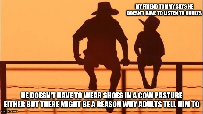 Cowboy wisdom on children | MY FRIEND TOMMY SAYS HE DOESN'T HAVE TO LISTEN TO ADULTS; HE DOESN'T HAVE TO WEAR SHOES IN A COW PASTURE EITHER BUT THERE MIGHT BE A REASON WHY ADULTS TELL HIM TO | image tagged in cowboy father and son,cowboy wisdom,annoying childhood friend,raise your child right,evil cows,farmers | made w/ Imgflip meme maker
