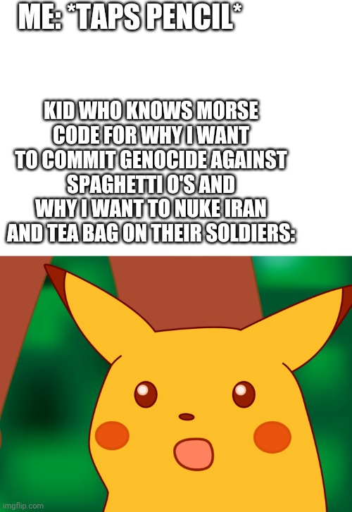 HD Suprised Pikachu | ME: *TAPS PENCIL*; KID WHO KNOWS MORSE CODE FOR WHY I WANT TO COMMIT GENOCIDE AGAINST SPAGHETTI O'S AND WHY I WANT TO NUKE IRAN AND TEA BAG ON THEIR SOLDIERS: | image tagged in hd suprised pikachu,ww3,cod,gifs,memes,pokemon | made w/ Imgflip meme maker