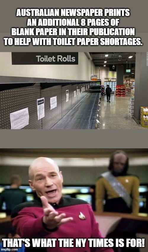 People using liberal rags to wipe their ass...I always thought is metaphorical, but now... | AUSTRALIAN NEWSPAPER PRINTS AN ADDITIONAL 8 PAGES OF BLANK PAPER IN THEIR PUBLICATION TO HELP WITH TOILET PAPER SHORTAGES. THAT'S WHAT THE NY TIMES IS FOR! | image tagged in memes,picard wtf,funny,politics,political meme | made w/ Imgflip meme maker