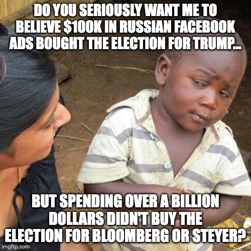 If you think $100k threw an election, but $1 billion didn't you are a liberal. | DO YOU SERIOUSLY WANT ME TO BELIEVE $100K IN RUSSIAN FACEBOOK ADS BOUGHT THE ELECTION FOR TRUMP... BUT SPENDING OVER A BILLION DOLLARS DIDN'T BUY THE ELECTION FOR BLOOMBERG OR STEYER? | image tagged in 2020,russia,election,president,liberals,lies | made w/ Imgflip meme maker
