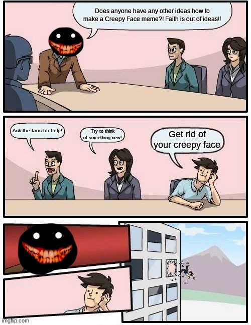 Boardroom Meeting Suggestion Meme | Does anyone have any other ideas how to make a Creepy Face meme?! Faith is out of ideas!! Ask the fans for help! Get rid of your creepy face; Try to think of something new! | image tagged in memes,boardroom meeting suggestion | made w/ Imgflip meme maker