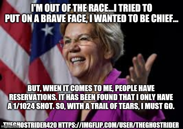 Warren piece | I'M OUT OF THE RACE...I TRIED TO PUT ON A BRAVE FACE, I WANTED TO BE CHIEF... BUT, WHEN IT COMES TO ME, PEOPLE HAVE RESERVATIONS. IT HAS BEEN FOUND THAT I ONLY HAVE A 1/1024 SHOT. SO, WITH A TRAIL OF TEARS, I MUST GO. THEGHOSTRIDER420 HTTPS://IMGFLIP.COM/USER/THEGHOSTRIDER | image tagged in elizabeth warren,politically incorrect,funny,puns | made w/ Imgflip meme maker