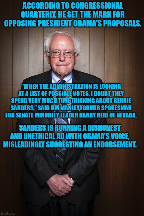 Bernie Sanders standing | ACCORDING TO CONGRESSIONAL QUARTERLY, HE SET THE MARK FOR OPPOSING PRESIDENT OBAMA'S PROPOSALS. “WHEN THE ADMINISTRATION IS LOOKING AT A LIST OF POSSIBLE VOTES, I DOUBT THEY SPEND VERY MUCH TIME THINKING ABOUT BERNIE SANDERS,” SAID JIM MANLEY,FORMER SPOKESMAN FOR SENATE MINORITY LEADER HARRY REID OF NEVADA. SANDERS IS RUNNING A DISHONEST AND UNETHICAL AD WITH OBAMA'S VOICE, MISLEADINGLY SUGGESTING AN ENDORSEMENT. | image tagged in bernie sanders standing | made w/ Imgflip meme maker