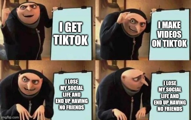 Gru's Plan | I GET TIKTOK; I MAKE VIDEOS ON TIKTOK; I LOSE MY SOCIAL LIFE AND END UP HAVING NO FRIENDS; I LOSE MY SOCIAL LIFE AND END UP HAVING NO FRIENDS | image tagged in gru's plan | made w/ Imgflip meme maker