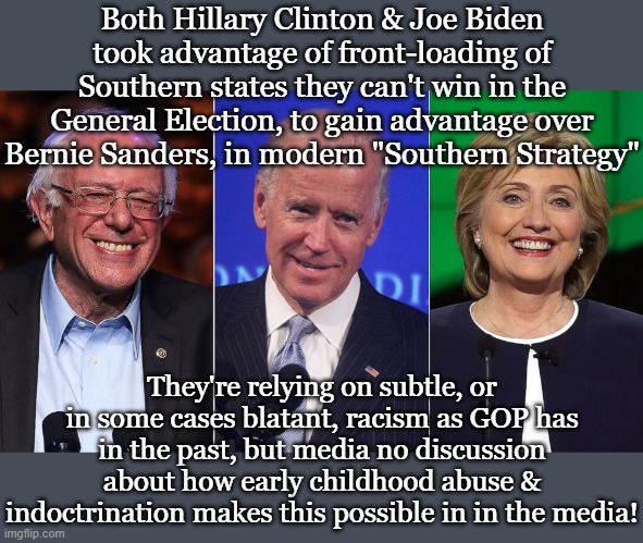 Both Hillary Clinton & Joe Biden took advantage of front-loading of Southern states they can't win in the General Election, to gain advantage over Bernie Sanders, in modern "Southern Strategy"; They're relying on subtle, or in some cases blatant, racism as GOP has in the past, but media no discussion about how early childhood abuse & indoctrination makes this possible in in the media! | made w/ Imgflip meme maker